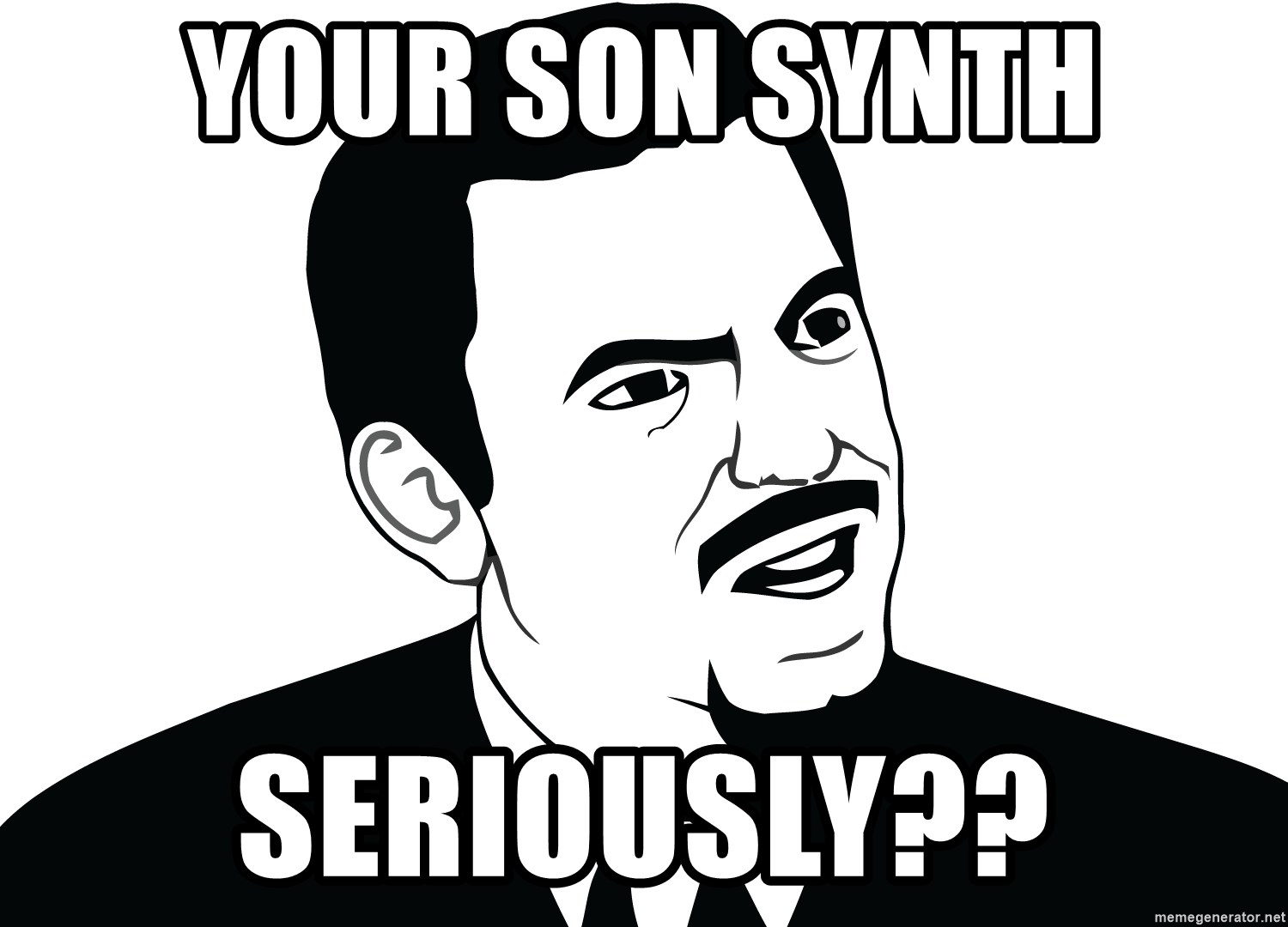 Are you serious face  - Your soN synth Seriously??