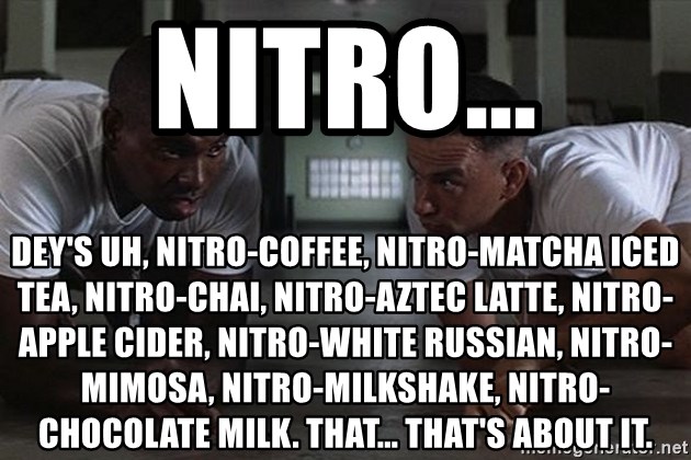 bubba forrest gump - Nitro... Dey's uh, nitro-coffee, nitro-matcha iced tea, nitro-chai, nitro-aztec latte, nitro-apple cider, nitro-white russian, nitro-mimosa, nitro-milkshake, nitro-chocolate milk. That... that's about it.