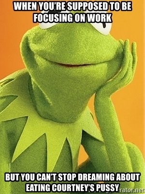 Kermit the frog - When you’re supposed to be focusing on work  But you can’t stop dreaming about eating Courtney’s pussy