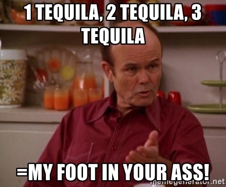 Red Forman - 1 tequila, 2 tequila, 3 tequila =my foot in your ass!