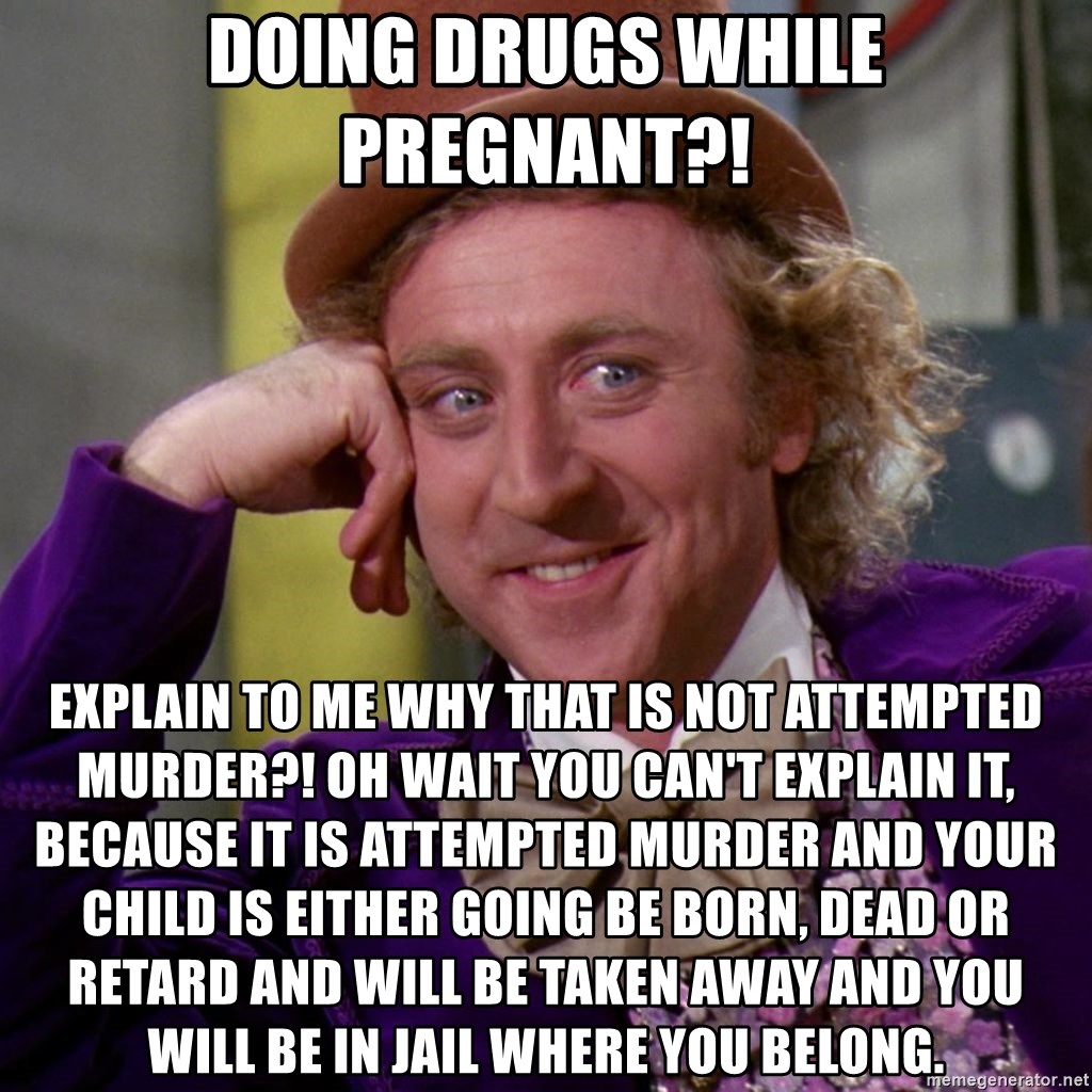 Willy Wonka - Doing drugs while pregnant?! Explain to me why that is not attempted murder?! Oh wait you can't explain it,  because it is attempted murder and your child is either going be born, dead or retard and will be taken away and you will be in jail where you belong.