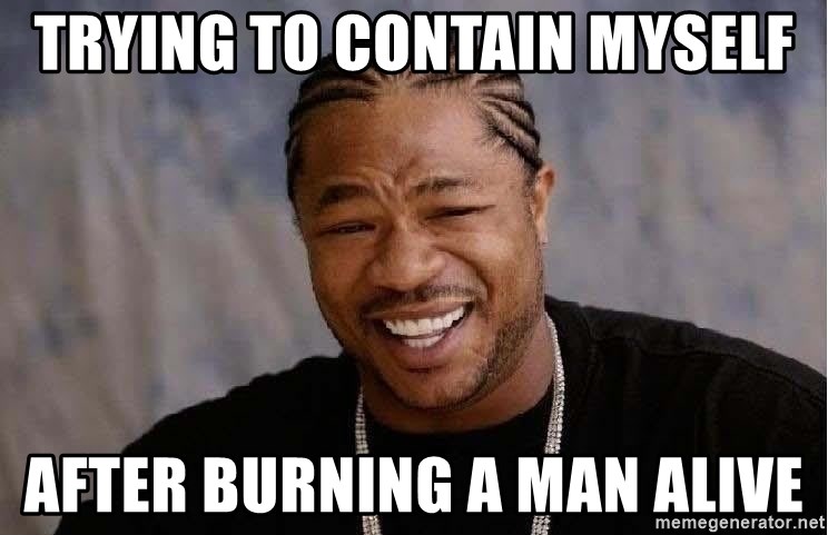 Yo Dawg - trying to contain myself after burning a man alive