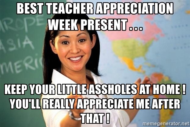 Unhelpful High School Teacher - Best teacher appreciation week present . . . Keep your little assholes at home !  You'll REALLY appreciate me after that !